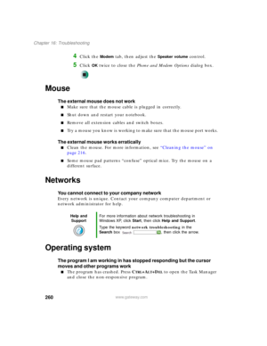 Page 270260
Chapter 16: Troubleshooting
www.gateway.com
4Click the Modem tab, then adjust the Speaker volume control.
5Click OK twice to close the Phone and Modem Options dialog box.
Mouse
The external mouse does not work
■Make sure that the mouse cable is plugged in correctly.
■Shut down and restart your notebook.
■Remove all extension cables and switch boxes.
■Try a mouse you know is working to make sure that the mouse port works.
The external mouse works erratically
■Clean the mouse. For more information, see...