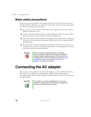 Page 2818
Chapter 2: Getting Started
www.gateway.com
Basic safety precautions
When using your notebook and peripheral devices, basic safety precautions 
should always be followed to reduce the risk of fire, electric shock, and injury 
to persons, including the following:
■Do not use your notebook near water. For example, do not use it near a 
bathtub or kitchen sink.
■Avoid using the wired modem or LAN during an electrical storm. There 
may be a remote risk of electric shock from lightning.
■The cable used with...