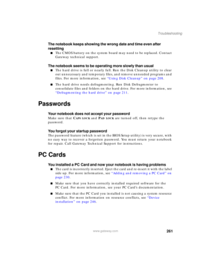 Page 271261
Troubleshooting
www.gateway.com
The notebook keeps showing the wrong date and time even after 
resetting
■The CMOS battery on the system board may need to be replaced. Contact 
Gateway technical support.
The notebook seems to be operating more slowly than usual
■The hard drive is full or nearly full. Run the Disk Cleanup utility to clear 
out unnecessary and temporary files, and remove unneeded programs and 
files. For more information, see “Using Disk Cleanup” on page 208.
■The hard drive needs...