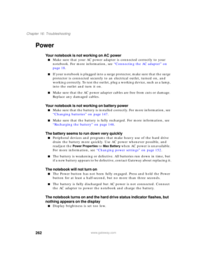 Page 272262
Chapter 16: Troubleshooting
www.gateway.com
Power
Your notebook is not working on AC power
■Make sure that your AC power adapter is connected correctly to your 
notebook. For more information, see “Connecting the AC adapter” on 
page 18.
■If your notebook is plugged into a surge protector, make sure that the surge 
protector is connected securely to an electrical outlet, turned on, and 
working correctly. To test the outlet, plug a working device, such as a lamp, 
into the outlet and turn it on....