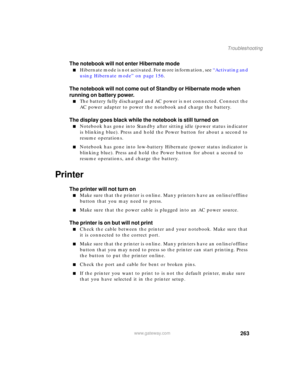 Page 273263
Troubleshooting
www.gateway.com
The notebook will not enter Hibernate mode
■Hibernate mode is not activated. For more information, see “Activating and 
using Hibernate mode” on page 156.
The notebook will not come out of Standby or Hibernate mode when 
running on battery power.
■The battery fully discharged and AC power is not connected. Connect the 
AC power adapter to power the notebook and charge the battery.
The display goes black while the notebook is still turned on
■Notebook has gone into...