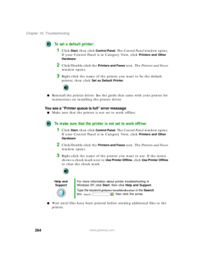 Page 274264
Chapter 16: Troubleshooting
www.gateway.com
To set a default printer:
1Click Start, then click Control Panel. The Control Panel window opens. 
If your Control Panel is in Category View, click 
Printers and Other 
Hardware
.
2Click/Double-click the Printers and Faxes icon. The Printers and Faxes 
window opens.
3Right-click the name of the printer you want to be the default 
printer, then click 
Set as Default Printer.
■Reinstall the printer driver. See the guide that came with your printer for...