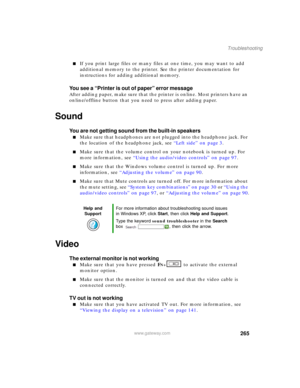 Page 275265
Troubleshooting
www.gateway.com
■If you print large files or many files at one time, you may want to add 
additional memory to the printer. See the printer documentation for 
instructions for adding additional memory.
You see a “Printer is out of paper” error message
After adding paper, make sure that the printer is online. Most printers have an 
online/offline button that you need to press after adding paper.
Sound
You are not getting sound from the built-in speakers
■Make sure that headphones are...