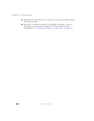 Page 276266
Chapter 16: Troubleshooting
www.gateway.com
■Make sure that the television is turned on and that the S-Video cable is 
connected correctly.
■Televisions in different countries use different standards. If you are 
traveling, you may need to change the TV Out mode. For more 
information, see “Viewing the display on a television” on page 141. 