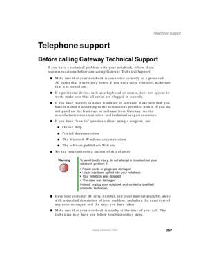 Page 277267
Telephone support
www.gateway.com
Telephone support
Before calling Gateway Technical Support
If you have a technical problem with your notebook, follow these 
recommendations before contacting Gateway Technical Support:
■Make sure that your notebook is connected correctly to a grounded 
AC outlet that is supplying power. If you use a surge protector, make sure 
that it is turned on.
■If a peripheral device, such as a keyboard or mouse, does not appear to 
work, make sure that all cables are plugged...