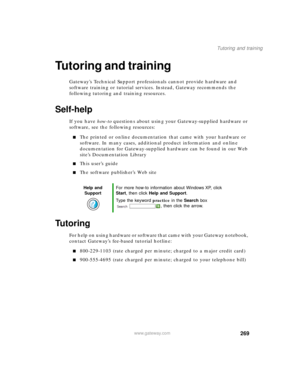 Page 279269
Tutoring and training
www.gateway.com
Tutoring and training
Gateway’s Technical Support professionals cannot provide hardware and 
software training or tutorial services. Instead, Gateway recommends the 
following tutoring and training resources.
Self-help
If you have how-to questions about using your Gateway-supplied hardware or 
software, see the following resources:
■The printed or online documentation that came with your hardware or 
software. In many cases, additional product information and...