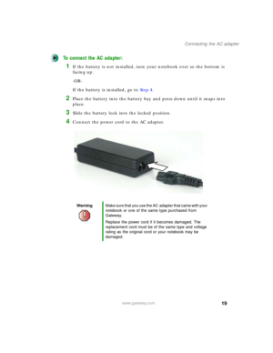 Page 2919
Connecting the AC adapter
www.gateway.com
To connect the AC adapter:
1If the battery is not installed, turn your notebook over so the bottom is 
facing up.
-OR-
If the battery is installed, go to Step 4.
2Place the battery into the battery bay and press down until it snaps into 
place.
3Slide the battery lock into the locked position.
4Connect the power cord to the AC adapter.
WarningMake sure that you use the AC adapter that came with your 
notebook or one of the same type purchased from 
Gateway....