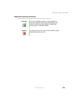 Page 283273
Important safety information
www.gateway.com
Replacement parts and accessories
Use only replacement parts and accessories recommended by Gateway.
ImportantDo not use Gateway products in areas classified as 
hazardous locations. Such areas include patient care 
areas of medical and dental facilities, oxygen-laden 
environments, or industrial facilities.
WarningTo reduce the risk of fire, use only No. 26 AWG or larger 
telecommunications line cord. 