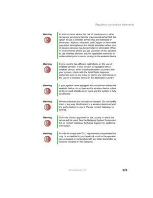 Page 285275
Regulatory compliance statements
www.gateway.com WarningIn environments where the risk of interference to other 
devices or services is harmful or perceived as harmful, the 
option to use a wireless device may be restricted or 
eliminated. Airports, Hospitals, and Oxygen or flammable 
gas laden atmospheres are limited examples where use 
of wireless devices may be restricted or eliminated. When 
in environments where you are uncertain of the sanction 
to use wireless devices, ask the applicable...