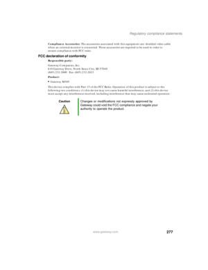 Page 287277
Regulatory compliance statements
www.gateway.com
Compliance Accessories: The accessories associated with this equipment are: shielded video cable 
when an external monitor is connected. These accessories are required to be used in order to 
ensure compliance with FCC rules.
FCC declaration of conformity
Responsible party:
Gateway Companies, Inc.
610 Gateway Drive, North Sioux City, SD 57049
(605) 232-2000   Fax: (605) 232-2023
Product:
■Gateway M505
This device complies with Part 15 of the FCC Rules....
