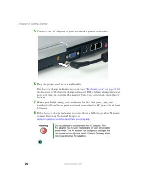 Page 3020
Chapter 2: Getting Started
www.gateway.com
5Connect the AC adapter to your notebook’s power connector.
6Plug the power cord into a wall outlet.
The battery charge indicator turns on (see “Keyboard area” on page 8 for 
the location of the battery charge indicator). If the battery charge indicator 
does not turn on, unplug the adapter from your notebook, then plug it 
back in.
7When you finish using your notebook for the first time, turn your 
notebook off and leave your notebook connected to AC power...