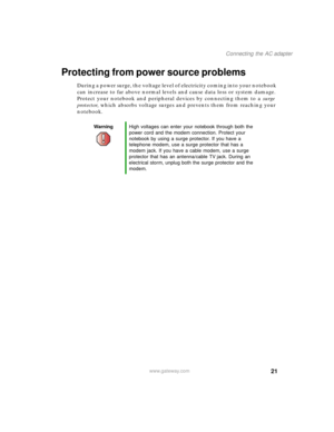 Page 3121
Connecting the AC adapter
www.gateway.com
Protecting from power source problems
During a power surge, the voltage level of electricity coming into your notebook 
can increase to far above normal levels and cause data loss or system damage. 
Protect your notebook and peripheral devices by connecting them to a surge 
protector, which absorbs voltage surges and prevents them from reaching your 
notebook.
WarningHigh voltages can enter your notebook through both the 
power cord and the modem connection....
