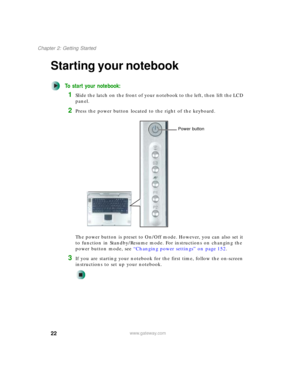 Page 3222
Chapter 2: Getting Started
www.gateway.com
Starting your notebook
To start your notebook:
1Slide the latch on the front of your notebook to the left, then lift the LCD 
panel.
2Press the power button located to the right of the keyboard.
The power button is preset to On/Off mode. However, you can also set it 
to function in Standby/Resume mode. For instructions on changing the 
power button mode, see “Changing power settings” on page 152.
3If you are starting your notebook for the first time, follow...