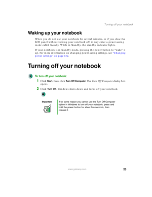 Page 3323
Turning off your notebook
www.gateway.com
Waking up your notebook
When you do not use your notebook for several minutes, or if you close the 
LCD panel without turning your notebook off, it may enter a power-saving 
mode called Standby. While in Standby, the standby indicator lights.
If your notebook is in Standby mode, pressing the power button to “wake” it 
up. For more information on changing power-saving settings, see “Changing 
power settings” on page 152.
Turning off your notebook
To turn off...