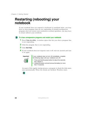Page 3424
Chapter 2: Getting Started
www.gateway.com
Restarting (rebooting) your 
notebook
If your notebook does not respond to keyboard or touchpad input, you may 
have to close programs that are not responding. If closing unresponsive 
programs does not restore your notebook to normal operation, you may have 
to restart (reboot) your notebook.
To close unresponsive programs and restart your notebook:
1Press CTRL+ALT+DEL. A window opens that lets you close a program that 
is not responding.
2Click the program...