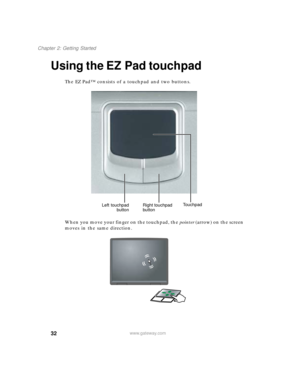 Page 4232
Chapter 2: Getting Started
www.gateway.com
Using the EZ Pad touchpad
The EZ Pad™ consists of a touchpad and two buttons.
When you move your finger on the touchpad, the pointer (arrow) on the screen 
moves in the same direction.
Left touchpad
buttonRight touchpad 
buttonTouchpad 