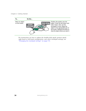 Page 4434
Chapter 2: Getting Started
www.gateway.com
For instructions on how to adjust the double-click speed, pointer speed, 
right-hand or left-hand configuration, and other touchpad settings, see 
“Changing the touchpad settings” on page 174.
Move an object 
on the screen.Position the pointer over the 
object. Press the left button and 
hold it down, then use the 
touchpad to move (drag) the 
object to the appropriate part of 
the screen. Release the button to 
drop the object where you want it.
To... Do...