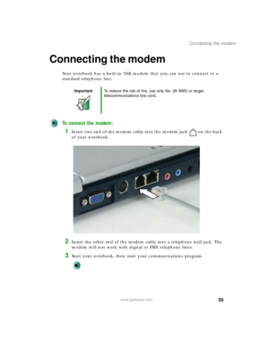 Page 4535
Connecting the modem
www.gateway.com
Connecting the modem
Your notebook has a built-in 56K modem that you can use to connect to a 
standard telephone line.
To connect the modem:
1Insert one end of the modem cable into the modem jack on the back 
of your notebook.
2Insert the other end of the modem cable into a telephone wall jack. The 
modem will not work with digital or PBX telephone lines.
3Start your notebook, then start your communications program.
ImportantTo reduce the risk of fire, use only No....