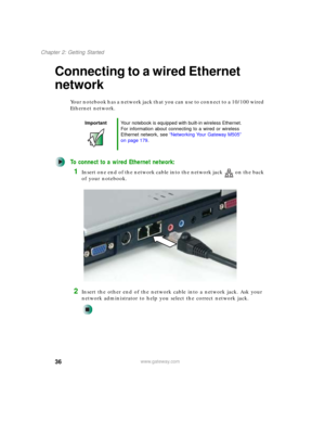 Page 4636
Chapter 2: Getting Started
www.gateway.com
Connecting to a wired Ethernet 
network
Your notebook has a network jack that you can use to connect to a 10/100 wired 
Ethernet network.
To connect to a wired Ethernet network:
1Insert one end of the network cable into the network jack on the back 
of your notebook.
2Insert the other end of the network cable into a network jack. Ask your 
network administrator to help you select the correct network jack.
ImportantYour notebook is equipped with built-in...