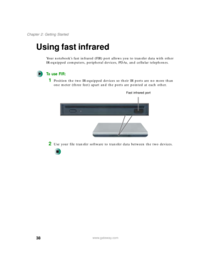 Page 4838
Chapter 2: Getting Started
www.gateway.com
Using fast infrared
Your notebook’s fast infrared (FIR) port allows you to transfer data with other 
IR-equipped computers, peripheral devices, PDAs, and cellular telephones.
To use FIR:
1Position the two IR-equipped devices so their IR ports are no more than 
one meter (three feet) apart and the ports are pointed at each other.
2Use your file transfer software to transfer data between the two devices.
Fast infrared port 