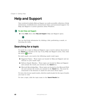 Page 5040
Chapter 3: Getting Help
www.gateway.com
Help and Support
Your notebook includes Help and Support, an easily accessible collection of help 
information, troubleshooters, instructional videos, and automated support. Use 
Help and Support to answer questions about Windows.
To start Help and Support:
■Click Start, then click Help and Support. Help and Support opens.
You can find help information by clicking a link, performing a search, or 
browsing the index.
Searching for a topic
To search for a topic in...