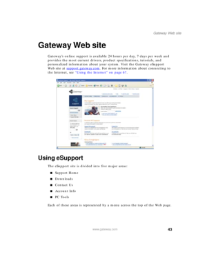 Page 5343
Gateway Web site
www.gateway.com
Gateway Web site
Gateway’s online support is available 24 hours per day, 7 days per week and 
provides the most current drivers, product specifications, tutorials, and 
personalized information about your system. Visit the Gateway eSupport 
We b s i t e  a t  support.gateway.com
. For more information about connecting to 
the Internet, see “Using the Internet” on page 67.
Using eSupport
The eSupport site is divided into five major areas:
■Support Home
■Downloads...