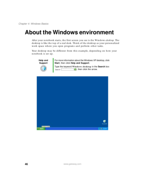 Page 5646
Chapter 4: Windows Basics
www.gateway.com
About the Windows environment
After your notebook starts, the first screen you see is the Windows desktop. The 
desktop is like the top of a real desk. Think of the desktop as your personalized 
work space where you open programs and perform other tasks.
Your desktop may be different from this example, depending on how your 
notebook is set up.
Help and 
SupportFor more information about the Windows XP desktop, click 
Start, then click Help and Support.
Type...