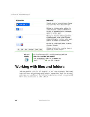 Page 6050
Chapter 4: Windows Basics
www.gateway.com
Working with files and folders
You can organize your files and programs to suit your preferences much like 
you would store information in a file cabinet. You can store these files in folders 
and copy, move, and delete the information just as you would reorganize and 
throw away information in a file cabinet. Window item Description
The title bar is the horizontal bar at the top 
of a window that shows the window title.
Clicking the minimize button reduces...