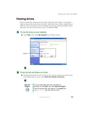 Page 6151
Working with files and folders
www.gateway.com
Viewing drives
Drives are like file cabinets because they hold files and folders. A notebook 
almost always has more than one drive. Each drive has a letter, usually Local 
Disk (C:) for the hard drive and 3½ Floppy (A:) for the optional diskette drive. 
You may also have more drives such as a DVD/CD-RW.
To view the drives on your notebook:
■Click Start, then click My Computer on the Start menu.
To see the files and folders on a drive:
■Double-click the...