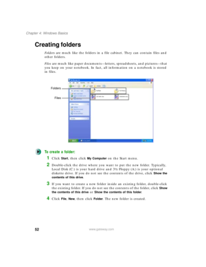 Page 6252
Chapter 4: Windows Basics
www.gateway.com
Creating folders
Folders are much like the folders in a file cabinet. They can contain files and 
other folders.
Files are much like paper documents—letters, spreadsheets, and pictures—that 
you keep on your notebook. In fact, all information on a notebook is stored 
in files.
To create a folder:
1Click Start, then click My Computer on the Start menu.
2Double-click the drive where you want to put the new folder. Typically, 
Local Disk (C:) is your hard drive...