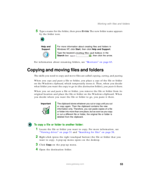 Page 6353
Working with files and folders
www.gateway.com
5Type a name for the folder, then press ENTER. The new folder name appears 
by the folder icon.
For information about renaming folders, see “Shortcuts” on page 65.
Copying and moving files and folders
The skills you need to copy and move files are called copying, cutting, and pasting.
When you copy and paste a file or folder, you place a copy of the file or folder 
on the Windows clipboard, which temporarily stores it. Then, when you decide 
w h a t  f o...