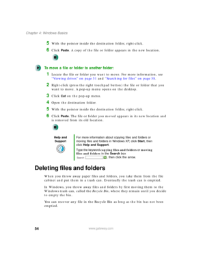 Page 6454
Chapter 4: Windows Basics
www.gateway.com
5With the pointer inside the destination folder, right-click.
6Click Paste. A copy of the file or folder appears in the new location.
To move a file or folder to another folder:
1Locate the file or folder you want to move. For more information, see 
“Viewing drives” on page 51 and “Searching for files” on page 58.
2Right-click (press the right touchpad button) the file or folder that you 
want to move. A pop-up menu opens on the desktop.
3Click Cut on the...