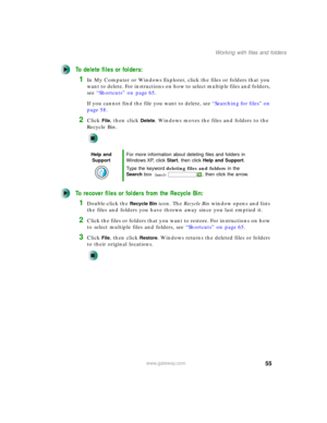 Page 6555
Working with files and folders
www.gateway.com
To delete files or folders:
1In My Computer or Windows Explorer, click the files or folders that you 
want to delete. For instructions on how to select multiple files and folders, 
see “Shortcuts” on page 65.
If you cannot find the file you want to delete, see “Searching for files” on 
page 58.
2Click File, then click Delete. Windows moves the files and folders to the 
Recycle Bin.
To recover files or folders from the Recycle Bin:
1Double-click the...