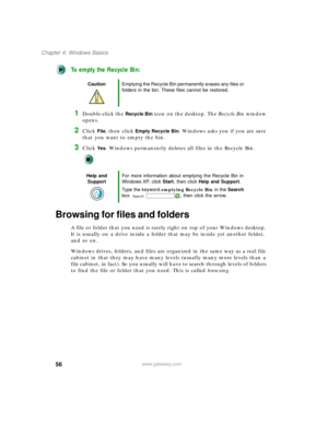 Page 6656
Chapter 4: Windows Basics
www.gateway.com
To empty the Recycle Bin:
1Double-click the Recycle Bin icon on the desktop. The Recycle Bin window 
opens.
2Click File, then click Empty Recycle Bin. Windows asks you if you are sure 
that you want to empty the bin.
3Click Ye s. Windows permanently deletes all files in the Recycle Bin.
Browsing for files and folders
A file or folder that you need is rarely right on top of your Windows desktop. 
It is usually on a drive inside a folder that may be inside yet...
