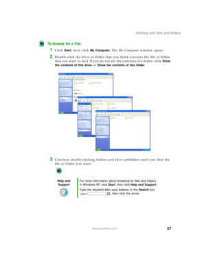 Page 6757
Working with files and folders
www.gateway.com
To browse for a file:
1Click Start, then click My Computer. The My Computer window opens.
2Double-click the drive or folder that you think contains the file or folder 
that you want to find. If you do not see the contents of a folder, click 
Show 
the contents of this drive
 or Show the contents of this folder.
3Continue double-clicking folders and their subfolders until you find the 
file or folder you want.
Help and 
SupportFor more information about...