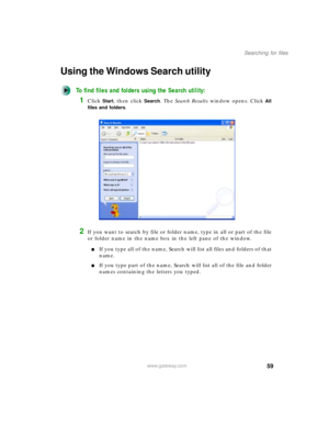 Page 6959
Searching for files
www.gateway.com
Using the Windows Search utility
To find files and folders using the Search utility:
1Click Start, then click Search. The Search Results window opens. Click All 
files and folders
.
2If you want to search by file or folder name, type in all or part of the file 
or folder name in the name box in the left pane of the window.
■If you type all of the name, Search will list all files and folders of that 
name.
■If you type part of the name, Search will list all of the...