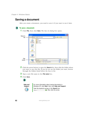 Page 7262
Chapter 4: Windows Basics
www.gateway.com
Saving a document
After you create a document, you need to save it if you want to use it later.
To save a document:
1Click File, then click Save. The Save As dialog box opens.
2Click the arrow button to open the Save in list, then click the folder where 
you want to save the file. If you do not see the folder you want, browse 
through the folders listed below the Save in list.
3Type a new file name in the File name box.
4Click Save.
Help and 
SupportFor more...