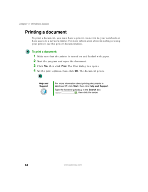 Page 7464
Chapter 4: Windows Basics
www.gateway.com
Printing a document
To print a document, you must have a printer connected to your notebook or 
have access to a network printer. For more information about installing or using 
your printer, see the printer documentation.
To print a document:
1Make sure that the printer is turned on and loaded with paper.
2Start the program and open the document.
3Click File, then click Print. The Print dialog box opens.
4Set the print options, then click OK. The document...