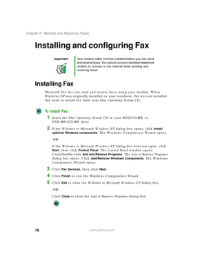 Page 8878
Chapter 6: Sending and Receiving Faxes
www.gateway.com
Installing and configuring Fax
Installing Fax
Microsoft Fax lets you send and receive faxes using your modem. When 
Windows XP was originally installed on your notebook, Fax was not installed. 
You need to install Fax from your blue Operating SystemCD.
To install Fax:
1Insert the blue Operating SystemCD in your DVD/CD-RW or 
DVD-RW/CD-RW drive.
2If the Welcome to Microsoft Windows XP dialog box opens, click Install 
optional Windows components
....