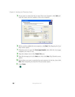 Page 9282
Chapter 6: Sending and Receiving Faxes
www.gateway.com
5If you want to send your fax to more than one recipient, click Add and 
type the name and fax number of the next recipient.
6When you have added all your recipients, click Next. The Preparing the Cover 
Page screen opens.
7Click the arrow to open the Cover page template, then click the cover page 
template you want to use.
8Type the subject text in the Subject line area.
9Type the message text in the Note area, then click Next. The Schedule...