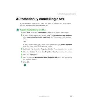 Page 9787
Automatically cancelling a fax
www.gateway.com
Automatically cancelling a fax
If your notebook tried to send a fax and failed to connect to a fax machine, 
you can automatically cancel a failed fax.
To automatically cancel a failed fax:
1Click Start, then click Control Panel. The Control Panel window opens.
2If your Control Panel is in Category View, click Printers and Other Hardware. 
Click 
View installed printers or fax printers. The Printers and Faxes window 
opens.
-OR-
If your Control Panel is...