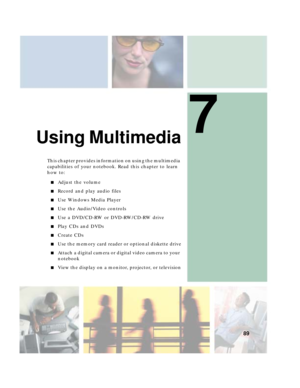 Page 997
89
Using Multimedia
This chapter provides information on using the multimedia 
capabilities of your notebook. Read this chapter to learn 
how to:
■Adjust the volume
■Record and play audio files
■Use Windows Media Player
■Use the Audio/Video controls
■Use a DVD/CD-RW or DVD-RW/CD-RW drive
■Play CDs and DVDs
■Create CDs
■Use the memory card reader or optional diskette drive
■Attach a digital camera or digital video camera to your 
notebook
■View the display on a monitor, projector, or television 