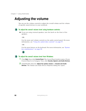 Page 10090
Chapter 7: Using Multimedia
www.gateway.com
Adjusting the volume
You can use the volume controls to adjust the overall volume and the volume 
of specific sound devices in your notebook.
To adjust the overall volume level using hardware controls:
■If you are using external speakers, turn the knob on the front of the 
speakers.
-OR-
Use the mute and volume controls on the audio control panel. For more 
information, see “Using the audio/video controls” on page 97.
-OR-
Use the mute button on the...