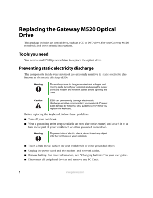 Page 1
1www.gateway.com
Replacing the Gateway M520 Optical 
Drive
This package includes an optical drive, such as a CD or DVD drive, for your Gateway M520 
notebook and these printed instructions.
Tools you need
You need a small Phillips screwdriver to replace the optical drive.
Preventing static electricity discharge
The components inside your notebook are extremely sensitive to static electricity, also 
known as  electrostatic discharge  (ESD).
Before replacing the keyboard, follow these guidelines:
■Turn...