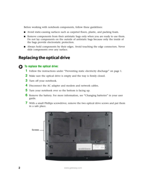 Page 2
2www.gateway.com
Before working with notebook components, follow these guidelines:
■Avoid static-causing surfaces such as carpeted floors, plastic, and packing foam.
■Remove components from their antistatic bags only when you are ready to use them. 
Do not lay components on the outside of antistatic bags because only the inside of 
the bags provide electrostatic protection.
■Always hold components by their edges. Avoid touching the edge connectors. Never 
slide components over any surface.
Replacing the...