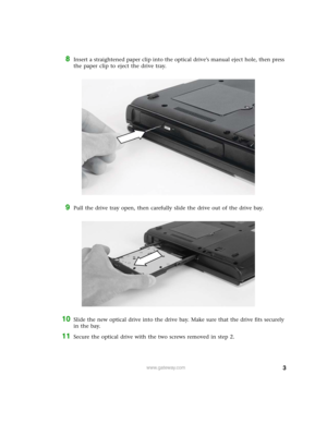 Page 3
3www.gateway.com
8Insert a straightened paper clip into the optical drive’s manual eject hole, then press 
the paper clip to eject the drive tray.
9Pull the drive tray open, then carefully slide the drive out of the drive bay.
10Slide the new optical drive into the drive bay. Make sure that the drive fits securely 
in the bay.
11Secure the optical drive with the two screws removed in step 2.  