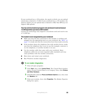 Page 10195www.gateway.com
If your notebook has a v.90 modem, the speed at which you can upload 
(send) data is limited to 33.6K. If your notebook has a v.92 modem, the 
speed at which you can upload data is limited to 48K. Your ISP may not 
support 48K uploads.
Your fax communications program only sends and receives faxes at 
14,400 bps when you have a 56K modem
Current fax technology only supports a maximum send and receive rate 
of 14,400 bps.
The modem is not recognized by your notebook
■Make sure that the...