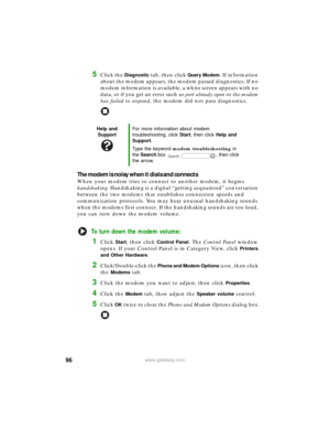 Page 10296www.gateway.com
5Click the Diagnostic tab, then click Query Modem. If information 
about the modem appears, the modem passed diagnostics. If no 
modem information is available, a white screen appears with no 
data, or if you get an error such as port already open or the modem 
has failed to respond, the modem did not pass diagnostics.
The modem is noisy when it dials and connects
When your modem tries to connect to another modem, it begins 
handshaking. Handshaking is a digital “getting acquainted”...