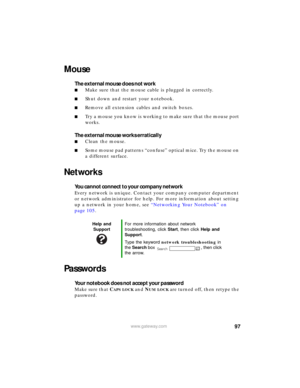 Page 10397www.gateway.com
Mouse
The external mouse does not work
■Make sure that the mouse cable is plugged in correctly.
■Shut down and restart your notebook.
■Remove all extension cables and switch boxes.
■Try a mouse you know is working to make sure that the mouse port 
works.
The external mouse works erratically
■Clean the mouse.
■Some mouse pad patterns “confuse” optical mice. Try the mouse on 
a different surface.
Networks
You cannot connect to your company network
Every network is unique. Contact your...
