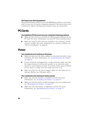 Page 10498www.gateway.com
You forgot your startup password
The password feature (which is set in the BIOS Setup utility) is very secure, 
with no easy way to recover a forgotten password. You must return your 
notebook for repair. Call Gateway Customer Care for instructions.
PC Cards
You installed a PC Card and now your notebook is having problems
■Make sure that you have correctly installed required software for the 
PC Card. For more information, see your PC Card’s documentation.
■Make sure that the PC Card...